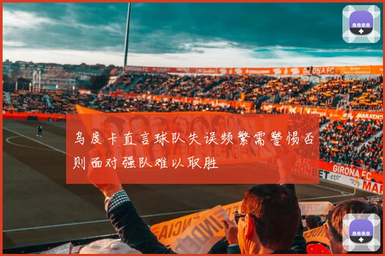 乌度卡直言球队失误频繁需警惕否则面对强队难以取胜