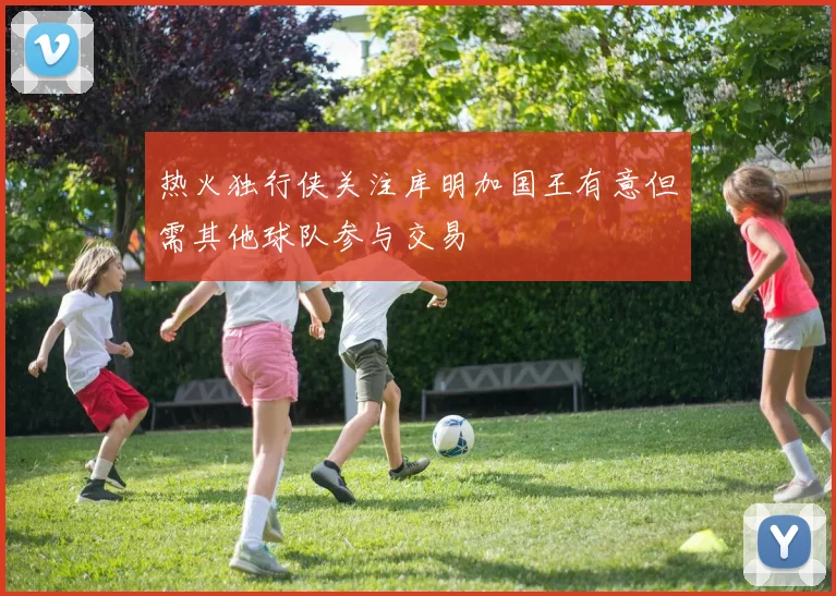 热火独行侠关注库明加国王有意但需其他球队参与交易