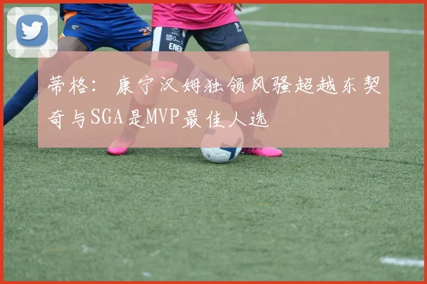 蒂格：康宁汉姆独领风骚超越东契奇与SGA是MVP最佳人选