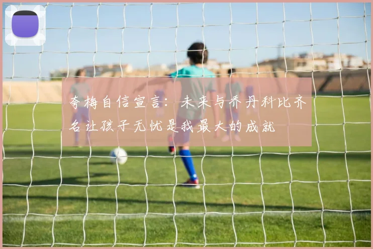 夸梅自信宣言:未来与乔丹科比齐名让孩子无忧是我最大的成就