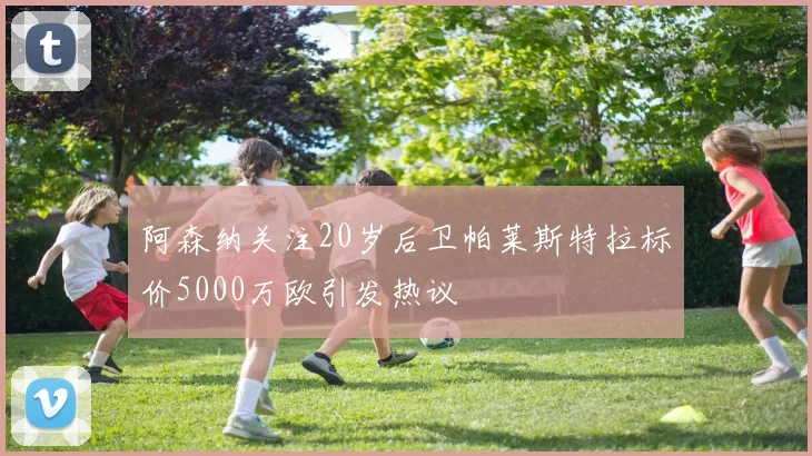阿森纳关注20岁后卫帕莱斯特拉标价5000万欧引发热议