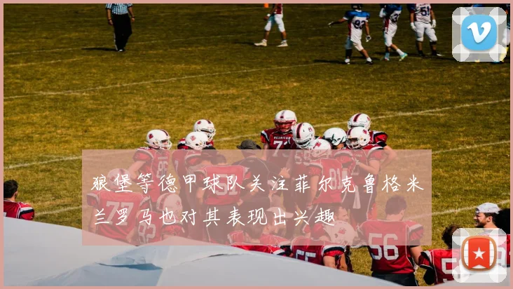 狼堡等德甲球队关注菲尔克鲁格米兰罗马也对其表现出兴趣