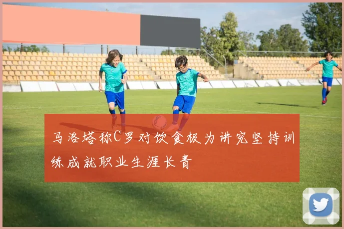 马洛塔称C罗对饮食极为讲究坚持训练成就职业生涯长青