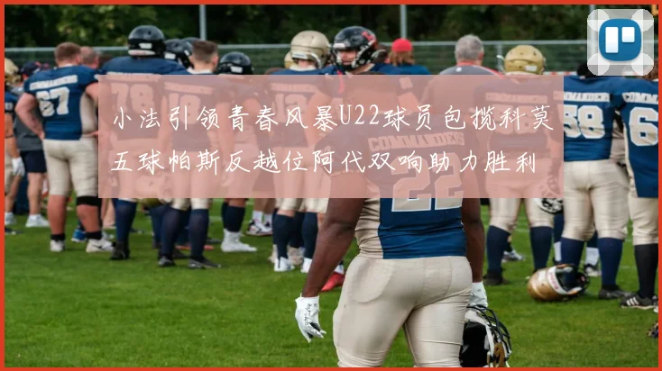 小法引领青春风暴U22球员包揽科莫五球帕斯反越位阿代双响助力胜利
