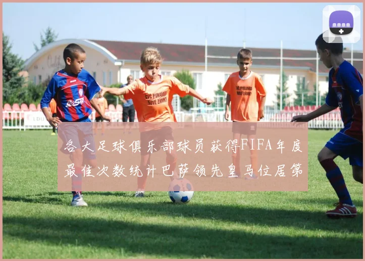 各大足球俱乐部球员获得FIFA年度最佳次数统计巴萨领先皇马位居第二