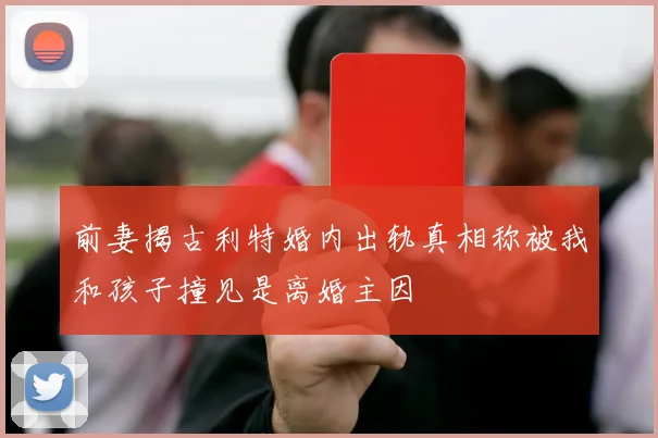 前妻揭古利特婚内出轨真相称被我和孩子撞见是离婚主因