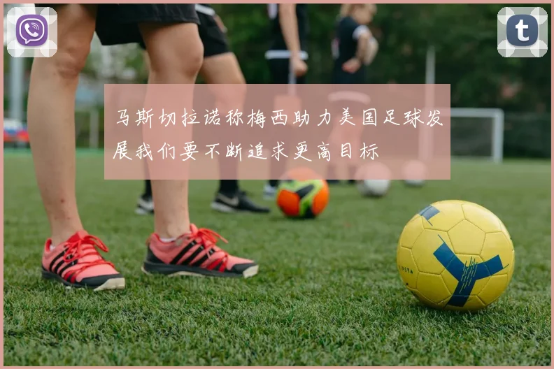 马斯切拉诺称梅西助力美国足球发展我们要不断追求更高目标