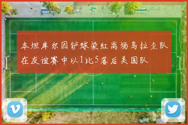 本坦库尔因铲球染红离场乌拉圭队在友谊赛中以1比5落后美国队