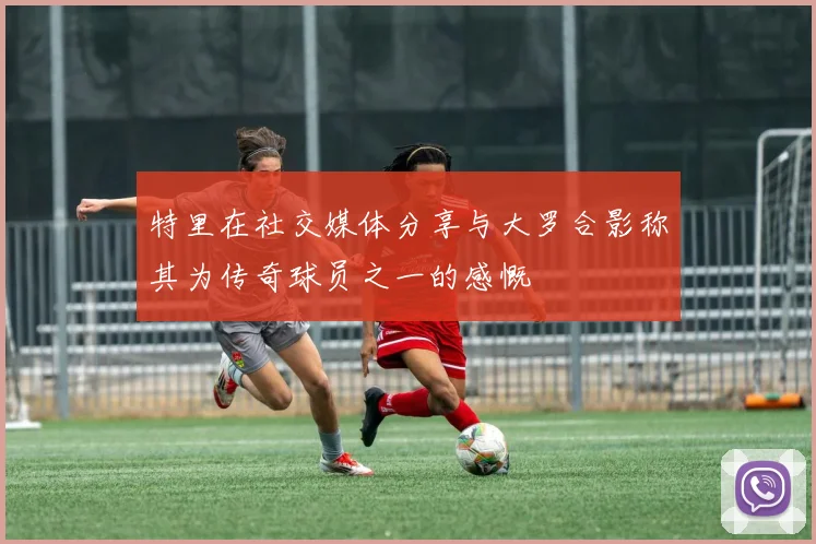 特里在社交媒体分享与大罗合影称其为传奇球员之一的感慨