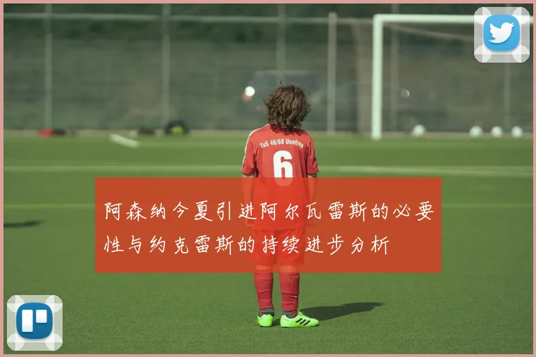 阿森纳今夏引进阿尔瓦雷斯的必要性与约克雷斯的持续进步分析