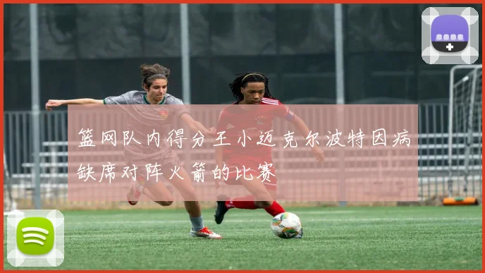 篮网队内得分王小迈克尔波特因病缺席对阵火箭的比赛